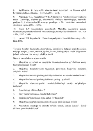 8. Yо‘ldoshev. Z. Magistrlik dissertatsiyasi tayyorlash va himoya qilish
bо‘yicha uslubiy qо‘llanma. – T.: TMI, 2001. – 23 b.
9. Alekseyev Y.V., Kazachinskiy V.P., Nikitina N.S. Nauchno-issledovatelskiye
raboti (kursoviye, diplomniye, dissertatsii): obshaya metodologiya, metodika
podgotovki i oformleniya//Uchebnoye posobiye. – M.: Izdatelstvo Assotsiatsii
stroitelnix vuzov, 2006. – 120 s.
10. Kuzin F.A Magistrskaya dissertatsiY. Metodika napisaniya, pravila
oformleniya i protsedura zashiti. Prakticheskoye posobiye dlya studentov. – M.: «Os
– 89», 1997, – 304s.
11. Arister N.I, Zagudov N.I. Protsedura podgotovki i zashiti dissertatsiy. – M.:
Ikor, 1995.
Tayanch iboralar: tinglovchi, dissertatsiya, annotatsiya, tadqiqot metodologiyasi,
tadqiqot natijasi, xulosa, statistik, iqtibos, havola, bibliografiya, taqriz, diagramma,
jadval, tanlanma, titul varag‘i, cheklov, taklif.
Nazorat va muhokama uchun savollar
1. Magistrlar tayyorlash va magistrlik dissertatsiyalariga qo‘yiladigan asosiy
talablar nimlardan iborat?
2. Magistrlik dissertatsiyasini tayyorlash jarayonida tinglovchi nimalarni
aniqlashi lozim?
3. Magistrlik dissertatsiyasining tarkibiy tuzilishi va mazmuni nimadan iborat?
4. Magistrlik dissertatsiyasining boblarida qanday yoziladi?
5. Magistrlik dissertatsiyasini rasmiylashtirishdagi asosiy qo`yiladigan
talabalar?
6. Dissertatsiya ishining hajmi ?
7. Ilmiy rahbar xulosasida nimalar keltiriladi?
8. Statistik ma’lumotlardan nima uchun foydalaniladi?
9. Magistrlik dissertatsiyasining metodologiya nechi qismdan iborat?
10. Annotatsiya mustaqil va alohida bo‘lishi uchun, kamida qanday asosiy
fikrlarni qamrab olishi kerak?
 