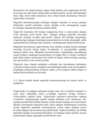 Dissertatsiya ishi tinglovchining о‘qigan tilida (kafedra yoki magistratura bо‘limi
tavsiyasiga muvofiq xorijiy tillarda ham) yozilishi mumkin. Xorijiy tilda bajarilgan
ilmiy ishga davlat tilida annotatsiya ilova etiladi hamda dissertatsiya himoyasi
tarjima bilan о‘tkaziladi.
Magistrlik dissertatsiyasidagi keltirilgan tadqiqot xulosalari va tavsiya qilingan
ishlanmalar muallif tomonidan nazariy jihatdan tо‘liq asoslanganligi yaqqol
kо‘rinadigan darajada dissertatsiya taqdim etiladi.
Tinglovchi tomonidan olib borilgan tadqiqotning ilmiy va ilmiy-amaliy darajasi
ta’lim dasturiga javob berishi shart. Tadqiqot ishining bajarilishi davomida
tinglovchi mustaqil ravishda ilmiy-amaliy izlanish olib borishga layoqatliligi,
о‘rganilayotgan tadqiqot obyektidagi muammolarni kо‘ra olishi, shuningdek, ushbu
muammolarni hal etishning ilmiy usullarni о‘zlashtirganidan dalolat berishi lozim.
Magistrlik dissertatsiyasi tinglovchining ilmiy jihatdan yetukligi hamda tanlangan
ixtisosligi bо‘yicha chuqur kasbiy kо‘nikmalari va tayyorgarlikka egaligini
namoyon qilishi zarur. Magistrlik dissertatsiyasida о‘rganiladigan masalalarning
nazariy jihatlari, aniqlangan muammolarini, qо‘yilgan ilmiy va amaliy vazifalarni
tahlil qilish hamda muammolarni hal etishni kо‘zlagan holda bir-biriga mantiqiy
mos reja tuziladi va shu asosida yoziladi.
Tinglovchi ilmiy izlanish natijalarini yoritishda chet davlatlarning tajribalarini
о‘zimizda orttirgan amaliy yutuqlarini umumlashtirgan holda uning xususiyatlarini,
belgilangan muammolarning yechimini topish yо‘l-yо‘riqlarini ishlab chiqadi va
bartaraf qilish usullarini tavsiya etadi.
11.2. Mavzu tanlash hamda magistrlik dissertatsiyasining ish rejasini tuzish va
tasdiqlatish
Tinglovchilar о‘zi tadqiqot qilmoqchi bо‘lgan ilmiy ishi yо‘nalishini aniqlashi va
keyin ilmiy rahbarlikka ushbu yо‘nalishda mutaxasis bо‘lgan professor-
о‘qituvchilarni tanlashi kerak. Tinglovchilar professor–о‘qituvchilar tadqiqot
yо‘nalishini Akademiyadagi tegishli kafedra (dekanat) yoki Akademiya veb-
saytidan tekshirib bilib olishlari mumkin. Ushbu bosqich tadqiqot mavzusini tanlash
ikkinchi semestrgacha bajarilishi kerak. Ilmiy tadqiqot metodologiyasi kursining
oxirida tinglovchi magistrlik dissertatsiyasini yozish uchun tanlagan mavzu
bо‘yicha tadqiqot reja-asosnoma tayyorlashi kerak. Tinglovchi kafedra yig‘ilishida
qatnashib, tanlagan mavzusining dolzarbligi va tо‘plangan amaliy tajribasi, mavjud
muammolarni aniqlay olganligini asoslab berishi zarur.
 