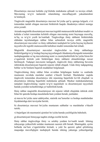 Dissertatsiya mavzusi kafedra yig‘ilishida muhokama qilinadi va tavsiya etiladi.
Mavzuning tо‘g‘ri tanlanishi izlanishning muvaffaqiyatli yakunlanishini
ta’minlaydi.
Tinglovchi magistrlik dissertatsiya mavzusi bо‘yicha qat’iy qarorga kelgach, о‘zi
tomonidan tanlab olingan mavzuni biriktirish haqida Akademiya rektori nomiga
ariza yozadi.
Arizada magistrlik dissertatsiyasi mavzusi tegishli mutaxassislik kafedrasi mudiri va
kafedra a’zolari tomonidan kelishib olingan mavzuning nomi buyruqqa muvofiq,
tо‘liq va tо‘g‘ri yozib kо‘rsatiladi. Tinglovchiga ilmiy rahbarni biriktirishda
oldindan tayinlanadigan rahbar bilan uchrashish tavsiya etilib, magistrlik
dissertatsiyasi mavzulari va ilmiy rahbarlarni tasdiqlash bо‘yicha buyruq loyihasini
tayyorlovchi tegishli mutaxassislik kafedrasi mudiri tomonidan hal etiladi.
Magistrlik dissertatsiyasi mavzulari tinglovchilar va ilmiy rahbarlarga
biriktirilganligi tо‘g‘risidagi buyruq tayyorlangach Akademiya Kengashi tomonidan
tasdiqlangandan sо‘ng mavzularning nomi va rasmiylashtirilishi bо‘yicha biron-bir
о‘zgartirish kiritish yoki biriktirilgan ilmiy rahbarni almashtirishga ruxsat
berilmaydi. Tadqiqot mavzusini tanlagach, tinglovchi ilmiy rahbarning bevosita
ishtirokida dissertatsiyani bajarish rejasini ishlab chiqadi. Unda ilmiy tadqiqotning
boblar va bо‘limlarni bajarish muddatlari belgilanadi.
Tinglovchining ilmiy rahbar bilan avvaldan belgilangan kunlar va soatlarda
muntazam ravishda maslahat soatlari о‘tkazib boriladi. Maslahatlar vaqtida
tinglovchi tomonidan dissertatsiya ishi rejasining bajarilishi kо‘rib chiqiladi va
dissertatsiya ishining bajarilishi muhokama qilinadi. Mazkur muhokamalarning
natijalari tinglovchining vaqtini tо‘g‘ri taqsimlash va dissertatsiyani tayyorlash
hamda yozishni tezlashtirishga yо‘naltirilishi kerak.
Ilmiy rahbar magistrlik dissertatsiyasi ish rejasini ishlab chiqishda ishtirok etish
bilan bir qatorda boshqa masalalarda ham yordam beradi, jumladan:
a) mavzu bо‘yicha zarur adabiyotlar, statistik ma’lumotlar va boshqa manbalardan
foydalanishga doir tavsiyalar berish;
b) dissertatsiya mavzusi bо‘yicha muntazam suhbatlar va maslahatlar о‘tkazib
turish;
v) bajarilgan ish mazmunini qismlari bо‘yicha hamda yaxlitligicha baholash;
g) dissertatsiyani himoyaga taqdim etishga rozilik berish.
Ilmiy rahbar tinglovchiga ilmiy va uslubiy yordam kо‘rsatib turadi. Ishning
nihoyasiga yetkazilishi ustidan muntazam nazorat olib boradi. Shuningdek, ayrim
hollarda ma’lum о‘zgartirishlar kiritadi, u yoki bu qarorni qabul qilishining
maqsadga muvofiqligini tasdiqlaydi hamda ishning yakuniga yetkazilganligi
 