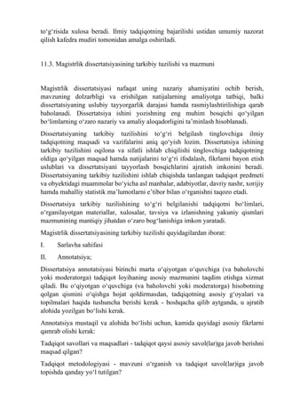 tо‘g‘risida xulosa beradi. Ilmiy tadqiqotning bajarilishi ustidan umumiy nazorat
qilish kafedra mudiri tomonidan amalga oshiriladi.
11.3. Magistrlik dissertatsiyasining tarkibiy tuzilishi va mazmuni
Magistrlik dissertatsiyasi nafaqat uning nazariy ahamiyatini ochib berish,
mavzuning dolzarbligi va erishilgan natijalarning amaliyotga tatbiqi, balki
dissertatsiyaning uslubiy tayyorgarlik darajasi hamda rasmiylashtirilishiga qarab
baholanadi. Dissertatsiya ishini yozishning eng muhim bosqichi qо‘yilgan
bо‘limlarning о‘zaro nazariy va amaliy aloqadorligini ta’minlash hisoblanadi.
Dissertatsiyaning tarkibiy tuzilishini tо‘g‘ri belgilash tinglovchiga ilmiy
tadqiqotning maqsadi va vazifalarini aniq qо‘yish lozim. Dissertatsiya ishining
tarkibiy tuzilishini oqilona va sifatli ishlab chiqilishi tinglovchiga tadqiqotning
oldiga qо‘yilgan maqsad hamda natijalarini tо‘g‘ri ifodalash, fikrlarni bayon etish
uslublari va dissertatsiyani tayyorlash bosqichlarini ajratish imkonini beradi.
Dissertatsiyaning tarkibiy tuzilishini ishlab chiqishda tanlangan tadqiqot predmeti
va obyektidagi muammolar bо‘yicha asl manbalar, adabiyotlar, davriy nashr, xorijiy
hamda mahalliy statistik ma’lumotlarni e’tibor bilan о‘rganishni taqozo etadi.
Dissertatsiya tarkibiy tuzilishining tо‘g‘ri belgilanishi tadqiqotni bо‘limlari,
о‘rganilayotgan materiallar, xulosalar, tavsiya va izlanishning yakuniy qismlari
mazmunining mantiqiy jihatdan о‘zaro bog‘lanishiga imkon yaratadi.
Magistrlik dissertatsiyasining tarkibiy tuzilishi quyidagilardan iborat:
I. Sarlavha sahifasi
II. Annotatsiya;
Dissertatsiya annotatsiyasi birinchi marta о‘qiyotgan о‘quvchiga (va baholovchi
yoki moderatorga) tadqiqot loyihaning asosiy mazmunini taqdim etishga xizmat
qiladi. Bu о‘qiyotgan о‘quvchiga (va baholovchi yoki moderatorga) hisobotning
qolgan qismini о‘qishga hojat qoldirmasdan, tadqiqotning asosiy g‘oyalari va
topilmalari haqida tushuncha berishi kerak - boshqacha qilib aytganda, u ajratib
alohida yozilgan bо‘lishi kerak.
Annotatsiya mustaqil va alohida bо‘lishi uchun, kamida quyidagi asosiy fikrlarni
qamrab olishi kerak:
Tadqiqot savollari va maqsadlari - tadqiqot qaysi asosiy savol(lar)ga javob berishni
maqsad qilgan?
Tadqiqot metodologiyasi - mavzuni о‘rganish va tadqiqot savol(lar)iga javob
topishda qanday yо‘l tutilgan?
 