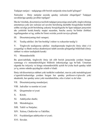 Tadqiqot natijasi – tadqiqotga olib borish natijasida nima kashf qilingan?
Xulosalar – Ilmiy natijalar asosida qanday xulosalar chiqarilgan? Tadqiqot
savol(lari)ga qanday javoblar topilgan?
Shu kо‘rinishda, dissertatsiya tuzilishi tadqiqot jarayoniga amal qilib, tinglovchining
annotatsiya yoki ijro xulosasi asl savolni berishning dastlabki bosqichidan boshlab
ushbu savolga javob berishning yakuniy bosqichigacha bо‘lgan tadqiqot jarayonini
aks yettirishi kerak.Amaliy nuqtai nazardan, barcha asosiy bо‘limlar (boblar)
tugallangandan sо‘ng, ushbu bо‘limni oxirida yozish tavsiya qilinadi.
III. Dissertatsiyaning titul varaqasi;
IV. Tasdiq sahifasi (bо‘lim boshlig‘i rektor va xokazolar tasdig‘i)
V. Tinglovchi tasdiqnoma sahifasi (tasdiqnomada tinglovchi ilmiy ishni о‘zi
yozganligi va Bank moliya akademiyasi talabi asosida qilinganligi bildiriladi (ilmiy
rahbari va rektor tasdiqlashi kerak)
VI. Minnatdorchilik
Bu qism/sahifada, tinglovchi ilmiy ish olib borish jarayonida yordam bergan
xammaga о‘z minnatdorchiligini bildirish imkoniyatiga ega bо‘ladi. Umuman
olganda bu ixtiyoriy va kimga minnatdorchilik aytish bо‘yicha hech qanday talab
yо‘q, ammo odatda quyidagilar eslatib о‘tiladi:
Ilmiy ish/dissertatsiya rahbari yoki tashkilot xodimlari, mavzu yoki metodologiyani
о‘rganish/tushunishga yordam bergan har qanday professor-о‘qituvchi yoki
akademik, har qanday ustoz yoki maslahatchilar, oila a’zolari va dо‘stlar.
VII. Dissertatsiyaning mundarijasi;
VIII. Jadvallar va rasmlar rо‘yxati
IX. Qisqartmalar rо‘yxati
X. Kirish;
XI. Adabiyotlar sharhi;
XII. Metodologiya;
XIII. Tahlil va Natijalar;
XIV. Xulosa, Cheklovlar va Takliflar;
XV. Foydalanilgan adabiyotlar rо‘yxati;
XVI. Ilovalar.
 