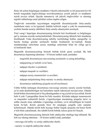 Ilmiy ish uchun belgilangan muddatni о‘tkazib yubormaslik va ish jarayonini kо‘rib
borish maqsadida tinglovchilarga tezis/dissertatsiya yozish jadvali va muddatini
tuzish tavsiya etiladi. Quyida namunaviy ish jadvali tinglovchilar va ularning
tegishli rahbarlariga amal qilishlari uchun taqdim etilgan.
Tinglovchi tomonidan tayyorlangan magistrlik dissertatsiyasida ilmiy-amaliy
manbalarni matn va kо‘rgazmali shaklda keltirish orqali u yoki bu muammoning
yechimi hamda nazariy takliflarni ilmiy-amaliy ahamiyatini asoslaydi.
Titul varag‘i bajarilgan dissertatsiyaning birinchi beti hisoblanadi va belgilangan
qat’iy namuna asosida rasmiylashtiriladi. Dissertatsiyaning ikkinchi beti mundarija
hisoblanadi. Unda dissertatsiyaning tarkibiy tuzilishidagi boblar, paragraflar va
barcha boshqa qismlar nechanchi betdan boshlanishi kо‘rsatiladi. Bunda
mundarijadagi sarlavhalar asosiy matndagi sarlavhalar bilan bir xilligi qat’iy
ta’minlanishi shart.
Magistrlik dissertatsiyasining birinchi bobida kirish qismi yoziladi. Bu bob
dissertatsiya hajmining tahminan - 10 foizini tashkil etadi, jumladan:
- magistrlik dissertatsiyasi mavzusining asoslanishi va uning dolzarbligi;
- tadqiqotning yо‘nalishi va kо‘lami;
- tadqiqot obyekti va predmeti;
- tadqiqot maqsadi va vazifalari;
- tadqiqot asosiy muammolari va savollari;
- tadqiqot natijalarining ilmiy-nazariy va amaliy ahamiyati;
- dissertatsiya tarkibining qisqacha tavsifi (tuzilmasi).
Ushbu bobda tanlangan dissertatsiya mavzusiga umumiy nazariy asoslar beriladi,
ya’ni unda detallashtirilgan ma’lumotlarni topish imkoniyati mavjud emas. Odatda
kirish bobini dissertatsiyani tо‘liq yakunlagandan sо‘ng yozish tavsiya etiladi. Kirish
bobi 4 yoki 5 paragrafdan iborat bо‘lishi mumkin. Kirishda tadqiqot muammosini
va maqsadini tushuntirib berish, о‘rganilayotgan masalaning qisqacha tarixi va
ushbu masala nima sababdan о‘rganishga arzishini, ya’ni dolzarbligini kо‘rsatish
kerak bо‘ladi. Kirish qismida biror bir aniqlagan yangilik yoki natijalar
keltirilmaydi. Odatda kirish bobi keyingi boblar haqida qisqacha ma’lumot berib
о‘tish bilan yakunlanadi, shu sababli kirish bobida xulosa qismi bо‘lmaydi.
Magistrlik dissertatsiyasining ikkinchi bobi adabiyotlar sharhiga bag‘ishlanadi. Bu
bob esa ishning tahminan - 30 foizini tashkil etadi, jumladan:
- mavzuga oid milliy va xorijiy adabiyotlar sharhi;
- nazariy va empirik adabiyotlar sharhi;
 