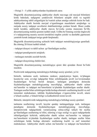 - Oxirgi 3 – 5 yillik adabiyotlardan foydalanish zarur.
Magistrlik dissertatsiyasining adabiyotlar sharhi mavzuga oid mavjud bilimlarni
kritik baholash, tadqiqotni yetaklovchi bilimlarni aniqlab olish va tegishli
adabiyotlarning tahlil etilganligini kо‘rsatish uchun amalga oshirish lozim bо‘ladi.
Adabiyotlar sharhi hozirda mavjud о‘rganilmagan masalalarni aniqlashga va
natijada asosiy tadqiqot savollarini shakllantirishga yordam beradi. Shuni yodda
tutish kerakki, adabiyotlar sharhi mavzu bо‘yicha yozma munozara bо‘lib,
dissertatsiyaning muhim qismini tashkil etadi. Ushbu bо‘limning oxirida tinglovchi
о‘z tadqiqotining nazariy asosini (modelini) taqdim yetishi va dastlabki gipotezani
yaratishi kerak (tadqiqot turiga qarab farqlanadi).
Magistrlik dissertatsiyasining uchinchi bobi tadqiqot metodologiyasiga qaratiladi.
Bu ishning 20 foizni tashkil etiladi:
- tadqiqot dizayni va tahlil uchun qо‘llaniladigan usullar;
- tadqiqot paradigmasini aniqlash;
- tanlangan metodni asoslab berish;
- tadqiqot dizaynining cheklovlari.
Magistrlik dissertatsiyasining metodologiya qismi ikki qismdan iborat bо‘lishi
mumkin.
Pozitivistik tadqiqotning metodologiya bobidagi asosiy qismlari, ya’ni:
birinchi, tanlanma usuli, tanlanma ramkasi, populyatsiya hajmi, tо‘plangan
kuzatuvlar soni, avvalgi tadqiqotlar bilan solishtirganda javob (sо‘rovnomadan
foydalanilgan bо‘lsa) berish darajasi, tanlangan paradigma doirasida
foydalanilayotgan metodologiyaning muvofiqligi, adabiyotlar sharhi uchun
ma’lumotlar va tadqiqot ma’lumotlarini tо‘plashda foydalanilgan usullar sharhi.
Tanlagan usullar bilan solishtirgan holda boshqa alternativ usullarning kuchli va zaif
tomonlari muhokamasi, tahlilda foydalaniladigan о‘zgaruvchilar tavsifi, ularni
о‘lchash usullari, о‘lchash birligi va kodlashtirish tizimi tavsifi.
Ikkinchi, interpritivistik tadqiqotning metodologiya bobidagi asosiy qismlari:
tanlanma usullarining tavsifi, keyslar qanday tanlanganligiga izoh, tanlangan
paradigma doirasida foydalanilayotgan metodologiyaning muvofiqligi,
interpretivistik tadqiqotlarda variatsiyaning xilma-xilligi tufayli bir nechta
qо‘llaniladigan usullarning ta’rifini, ularning о‘ziga xosligi va qaysi tadqiqotlarda
ishlatilganligini keltirish, adabiyotlar sharhi uchun ma’lumotlar va tadqiqot
ma’lumotlarini tо‘plashda foydalanilgan usullar sharhi, tanlagan usullar bilan
solishtirgan holda boshqa alternativ usullarning kuchli va zaif tomonlari
muhokamasi. Adabiyotlar sharhi uchun ma’lumotlar va tadqiqot ma’lumotlarini
 
