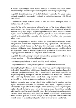 tо‘plashda foydalanilgan usullar sharhi. Tadqiqot dizaynining cheklovlari, uning
umumlashtirilgan holda tadbiq etish imkoniyatlari, ishonchliligi va yaroqliligi.
Magistrlik dissertatsiyasining tо‘rtinchi bobi tahlil va natijalar (bu yerda barcha
boblarni umumlashtirish mumkin) yoziladi va bu ishning tahminan - 30 foizini
tashkil etadi:
- ma’lumotlar tahlili, statistik testlar va ular natijalarini namoyish etish va
muhokama qilish mumkin.
Ushbu bо‘lim tо‘liq tadqiqotning tabiatiga/turiga bog‘liq. Agar tadqiqot sifatli
(qualitative) bо‘lsa, tinglovchi natijalar va muhokamalarni bir bobda birlashtirishi
mumkin. Biroq, agar tadqiqot miqdoriy (quantitative) bо‘lsa va tinglovchi tahlilni
bajarish uchun murakkab dasturdan foydalansa, natijalar va muhokama bо‘limlarini
ajratish tavsiya etiladi. Shu munosabat bilan tinglovchi о‘z rahbari bilan muhokama
qilishi kerak.
Bevosita tanlangan mavzu doirasida amaliy ma’lumotlar tahlili keltiriladi, bunda
turli jadvallar, chizmalar va diagrammalardan keng foydalaniladi. Tahlil natijalari
muhokama qilinadi hamda bu bо‘yicha ilmiy xulosalar beriladi. О‘uningdek,
tanlanma yoki keyslar (pozitivistlar tasviriy statistikani keltirishlari mumkin bо‘ladi)
dan foydalanish mumkin. Tinglovchi pozitivistik yondoshuv asosida о‘zlari ilgari
surgan gipotezalari doirasida о‘z natijalarini muhokama qiladi.
Magistrlik dissertatsiyasining beshinchi bobida xulosa qismi yoritib beriladi va bu
ishning tahminan - 10 foizini tashkil etadi, bunda:
- tadqiqotning asosiy ilmiy va amaliy yangiligi hamda natijalari;
- tadqiqot natijalarida keltirilgan asosiy tavsiya va takliflar bayoni keltiriladi.
Shuningdek, tinglovchi ushbu bobda tadqiqot savoliga tegishli natijalarni qisqacha
ifoda etishi, fan va bilimni oshishiga qо‘shgan hissasi hamda tadqiqot cheklovlari
va kelgusi tadqiqotlar uchun takliflar va - tadqiqotning amaliyotga tegishliligi va
natijalarning amaliy ahamiyatini kо‘rsatib berishi mumkin. Ushbu bob kirish bobi
bilan hamohang bо‘lishi kerak. Kirish bobi keng mazmun bilan boshlanib
keyinchalik torayib borsa, xulosa bobida buning aksi bо‘ladi.
Tadqiqot maqsadini yana bir bor eslatish bilan boshlab, har bir tadqiqot savoliga
tegishli nimalarni aniqlaganini umumlashtirib yozish lozim. Yangi ma’lumotlarni
taklif etib bо‘lmaydi. Dissertatsiya bо‘ylab bir xil terminologiyani ishlatganini yana
bir bor tekshirib olish zarur. Ushbu bobda ilm-fanga qо‘shgan shaxsiy hissa yoziladi,
lekin juda ham ambitsiyaga berilmaslik kerak. Kirish qismidagi maqsadlarga qarab
xulosada ushbu maqsadlar erishilganligiga ishonch hosil qilinadi, erishilmagan
bо‘lsa sabablari yoziladi. Bundan tashqari albatta tadqiqotda cheklovlarini ham
yoritish kerak, bu kelajakdagi tadqiqotlar uchun tavsiyalar uchun asos bо‘ladi.
 