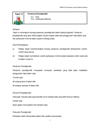 BMM3107 Pengantar LinguistikBahasa Melayu
1
Tajuk 13 Peraturan Paradigmatik
13.1 Pola
13.2 Perbezaan Minimal
Sinopsis
Tajuk ini merangkumi konsep peraturan paradigmatik dalam bidang linguistik. Peraturan
paradigmatik yang akan dibincangkan secara ringkas ialah pola penggunaan kata dalam ayat
dan perbezaan minimal dalam aspek morfologi (kata).
Hasil Pembelajaran
(i) Pelajar dapat membincangkan konsep peraturan paradigmatik berdasarkan contoh-
contoh yang sesuai.
(ii) Pelajar dapat memberikan contoh perbezaan minimal selain daripada contoh sedia ada
di dalam modul ini.
Peraturan Paradigmatik
Peraturan paradigmatik merupakan kumpulan perkataan yang tidak jelas melibatkan
penggunaan kata dalam ayat.
Contoh ayat:
Ali sedang lena di dalam bilik.
Ali sedang nyenyak di dalam bilik.
Dimensi Paragdigmatik
Hubungan sesuatu kata yang bersifat umum dengan kata yang lebih khusus sifatnya.
Contoh ayat:
Awan gelap menunjukkan hari hendak hujan.
Pola-pola Paradigmatik
Perkataan boleh dimasukkan dalam teks asalkan bersesuaian.
 