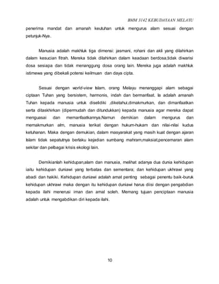 BMM 3142 KEBUDAYAAN MELAYU
10
penerima mandat dan amanah keutuhan untuk mengurus alam sesuai dengan
petunjuk-Nya.
Manusia adalah makhluk tiga dimensi: jasmani, rohani dan akli yang dilahirkan
dalam kesucian fitrah. Mereka tidak dilahirkan dalam keadaan berdosa,tidak diwarisi
dosa sesiapa dan tidak menanggung dosa orang lain. Mereka juga adalah makhluk
istimewa yang dibekali potensi keilmuan dan daya cipta.
Sesuai dengan world-view Islam, orang Melayu menanggapi alam sebagai
ciptaan Tuhan yang bersistem, harmonis, indah dan bermanfaat. Ia adalah amanah
Tuhan kepada manusia untuk diselidiki ,diketahui,dimakmurkan, dan dimanfaatkan
serta ditaskhirkan (dipermudah dan ditundukkan) kepada manusia agar mereka dapat
menguasai dan memanfaatkannya.Namun demikian dalam mengurus dan
memakmurkan alm, manusia terikat dengan hukum-hukam dan nilai-nilai kudus
ketuhanan. Maka dengan demukian, dalam masyarakat yang masih kuat dengan ajaran
Islam tidak sepatutnya berlaku kejadian sumbang mahram,maksiat,pencemaran alam
sekitar dan pelbagai krisis ekologi lain.
Demikianlah kehidupan,alam dan manusia, melihat adanya dua dunia kehidupan
iaitu kehidupan duniawi yang terbatas dan sementara; dan kehidupan ukhrawi yang
abadi dan hakiki. Kehidupan duniawi adalah amat penting sebagai penentu baik-buruk
kehidupan ukhrawi maka dengan itu kehidupan duniawi harus diisi dengan pengabdian
kepada ilahi menerusi iman dan amal soleh. Memang tujuan penciptaan manusia
adalah untuk mengabdikan diri kepada ilahi.
 
