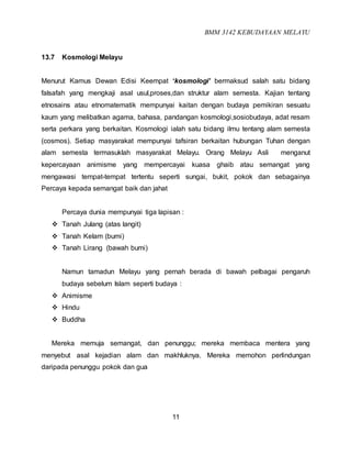 BMM 3142 KEBUDAYAAN MELAYU
11
13.7 Kosmologi Melayu
Menurut Kamus Dewan Edisi Keempat ‘kosmologi’ bermaksud salah satu bidang
falsafah yang mengkaji asal usul,proses,dan struktur alam semesta. Kajian tentang
etnosains atau etnomatematik mempunyai kaitan dengan budaya pemikiran sesuatu
kaum yang melibatkan agama, bahasa, pandangan kosmologi,sosiobudaya, adat resam
serta perkara yang berkaitan. Kosmologi ialah satu bidang ilmu tentang alam semesta
(cosmos). Setiap masyarakat mempunyai tafsiran berkaitan hubungan Tuhan dengan
alam semesta termasuklah masyarakat Melayu. Orang Melayu Asli menganut
kepercayaan animisme yang mempercayai kuasa ghaib atau semangat yang
mengawasi tempat-tempat tertentu seperti sungai, bukit, pokok dan sebagainya
Percaya kepada semangat baik dan jahat
Percaya dunia mempunyai tiga lapisan :
 Tanah Julang (atas langit)
 Tanah Kelam (bumi)
 Tanah Lirang (bawah bumi)
Namun tamadun Melayu yang pernah berada di bawah pelbagai pengaruh
budaya sebelum Islam seperti budaya :
 Animisme
 Hindu
 Buddha
Mereka memuja semangat, dan penunggu; mereka membaca mentera yang
menyebut asal kejadian alam dan makhluknya. Mereka memohon perlindungan
daripada penunggu pokok dan gua
 