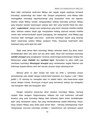 BMM 3142 KEBUDAYAAN MELAYU
13
Islam telah membentuk world-view Melayu dari segala segala aspeknya termasuk
kosmologi, epistemologi dan sistem nilai. Dengan pengislaman, umat Melayu telah
meninggalkan kosmologi keperibumiannya yang berasaskan mitos dan lagenda.
Sastera rakyat Melayu banyak mengisyaratkan tentang kosmologi peribumi Melayu
yang berpaksi kepada kepercayaan adanya alam tabii yang bersifat fizikal dan alam
ghaib supernatural dengan para penghuninya yang terdiri daripada makhluk-makhluk
halus. Warisan sastera rakyat juga mengisahkan tentang asal-usul sesuatu makhluk
,benda atau tumbuh-tumbuhan seperti padi,jagung, dan sebagainya. Umat Melayu juga
umumnya telah meninggal unsur-unsur world-view kehinduan seperti yang terserap
dalam karya-karya sastera Melayu pengaruh Hindu, khususnya kisah-kisah alam
kedewaan yang serba ajaib dan sakti.
Sejak awal zaman Islam kosmologi Melayu terbentuk dalam dua aliran tradisi
keintelektualan Islam iaitu aliran sufi dan aliran salafi. Aliran Sufi membawa kosmologi
wahdat al-wujud yang diungkapkan menerusi perbincangan-perbincangan tentang Nur
Muhammad, a’yan thabitah dan martabat tujuh. Sementara itu aliran salafi pula
membawa kosmologi ithnaniyyat al-wujud yang mendasarkan segala fahaman dan
doktrinnya kepada tafsiran zahir dari nas-nas al-quran tanpa sebarang ta’wil.
Menurut aliran ini alam dicipta dari tiada (ex nihilo ), sementara proses
penciptaannya pula adalah dengan kudrat-iradat ketuhanan kun fayakun ( jadi ! Maka
jadilah ). Di samping itu, kewujudan alam ini adalah hakiki, iaitu benar-benar wujud
sesuai dengan konsep ithnaniyyat al-wujud yang bermaksud adanya dua kewujudan
iaitu kewujudan Allah dan kewujudan alam.
Dengan kehadiran kedua-dua aliran tersebut, kosmologi Melayu memang
menjadi tidak seragam. Bagaimanapun, terlepas dari soal kontroversi sufi-salafi
tersebut, yang pasti kosmologi Melayu telah terbentuk dalam tradisi keintelektualan
Islam yang berasaskan wahyu. Apa yang membezakannya adalah tafsirannya. Karya-
karya sastera Melayu yang ditulis pada zaman Islam , memang sebahagiannya masih
mengandungi sisa-sisa kosmologi pra-Islam ( keperibumian dan kehinduan) seperti
 