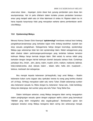 BMM 3142 KEBUDAYAAN MELAYU
14
unsur-unsur dewa , kayangan ,dunia dasar laut, gunung pendaratan para dewa dan
seumpamannya. Hal ini perlu difahami dalam konteks proses perubahan beransur-
ansur yang menjadi salah satu ciri khas Islamisasi di rantau ini. Rujukan dalam isu ini
harus kepada karya-karya kitab yang merupakan wahana utama pembentukan world-
view Melayu.
13.8 Epistemologi Melayu
Menurut Kamus Dewan Edisi Keempat ‘epistemologi’ membawa maksud teori tentang
pengetahuan,terutamanya yang berkaitan kajian kritis tentang kesahihan ,kaedah dan
skop sesuatu pengetahuan. Sebagaimana halnya dengan kosmologi, epistemologi
Melayu juga sebenarnya tidak lain dari epistemologi Islam. Malah sebagaimana yang
telah disebut dalam perbincangan-perbincangan yang terdahulu bahawa tamadun
keilmuan Melayu hanya bermula dengan Islam. Oleh sebab itu semua istilah yang
berkaitan dengan dengan hal-hal keilmuan diambil daripada bahasa Arab. Contohnya
perkataan ilmu, ilmiah , alim, ulama, malim, mualim, ta’lim, maklum, maklumat, taklimat,
kitab,maktab,kertas, akal, dakwat, kalam , telaah, tafsir, hafal, zikir, muzakarah ,
tadarus, madrasah dan sebagainya.
Ilmu merujuk kepada kebenaran (al-haqq/truth), bagi umat Melayu – Muslim
kebenaran bukan cuma dugaan atau spekulasi kerana itu orang yang berilmu disebut
ahl al-Haqq. Al-Haqq merupakan salah satu nama Tuhan. Dialah sebenarnya sumber
atau kebenaran sesuatu itu. Maka dengan itu, kebenaran hanya satu , tidak berbilang-
bilang dan datangnya dari sumber yang satu iaitu Tuhan Yang Maha Esa.
Dalam kehidupan seharian, orang Melayu beragama Islam sering mengujarkan
dalam penghujungan sesuatu ujaran dengan ungkapan wallhu a’alam yang bermaksud
“Allahlah yang lebih mengetahui atas segala-galanya”. Berdasarkan ujaran dan
ungkapan tersebut orang Melayu beragama Islam sering dan seharusnya merujuk
 