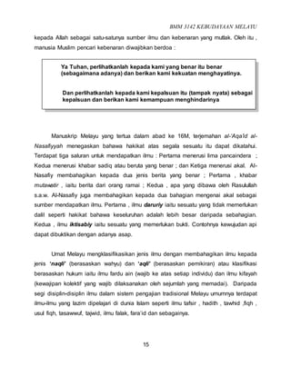 BMM 3142 KEBUDAYAAN MELAYU
15
kepada Allah sebagai satu-satunya sumber ilmu dan kebenaran yang mutlak. Oleh itu ,
manusia Muslim pencari kebenaran diwajibkan berdoa :
Ya Tuhan, perlihatkanlah kepada kami yang benar itu benar
(sebagaimana adanya) dan berikan kami kekuatan menghayatinya.
Dan perlihatkanlah kepada kami kepalsuan itu (tampak nyata) sebagai
kepalsuan dan berikan kami kemampuan menghindarinya
Manuskrip Melayu yang tertua dalam abad ke 16M, terjemahan al-‘Aqa’id al-
Nasafiyyah menegaskan bahawa hakikat atas segala sesuatu itu dapat dikatahui.
Terdapat tiga saluran untuk mendapatkan ilmu : Pertama menerusi lima pancaindera ;
Kedua menerusi khabar sadiq atau beruta yang benar ; dan Ketiga menerusi akal. Al-
Nasafiy membahagikan kepada dua jenis berita yang benar ; Pertama , khabar
mutawatir , iaitu berita dari orang ramai ; Kedua , apa yang dibawa oleh Rasulullah
s.a.w. Al-Nasafiy juga membahagikan kepada dua bahagian mengenai akal sebagai
sumber mendapatkan ilmu. Pertama , ilmu daruriy iaitu sesuatu yang tidak memerlukan
dalil seperti hakikat bahawa keseluruhan adalah lebih besar daripada sebahagian.
Kedua , ilmu iktisabiy iaitu sesuatu yang memerlukan bukti. Contohnya kewujudan api
dapat dibuktikan dengan adanya asap.
Umat Melayu mengklasifikasikan jenis ilmu dengan membahagikan ilmu kepada
jenis ‘naqli’ (berasaskan wahyu) dan ‘aqli’ (berasaskan pemikiran) atau klasifikasi
berasaskan hukum iaitu ilmu fardu ain (wajib ke atas setiap individu) dan ilmu kifayah
(kewajipan kolektif yang wajib dilaksanakan oleh sejumlah yang memadai). Daripada
segi disiplin-disiplin ilmu dalam sistem pengajian tradisional Melayu umumnya terdapat
ilmu-ilmu yang lazim dipelajari di dunia Islam seperti ilmu tafsir , hadith , tawhid ,fiqh ,
usul fiqh, tasawwuf, tajwid, ilmu falak, fara’id dan sebagainya.
 