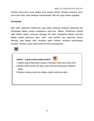 BMM 3142 KEBUDAYAAN MELAYU
17
terdapat nama-nama orang Melayu yang banyak diambil daripada sempena nama-
nama tokoh Islam yang sekaligus membayangkan nilai-nilai yang mereka unggulkan.
Kesimpulan
Islam telah melakukan transformasi yang paling mendasar terhadap masyarakat dan
kebudayaan Melayu dengan pengislaman world-view Melayu. Transformasi tersebut
telah berlaku dengan sempurna sehingga kita dapat mengatakan bahawa worl-view
Melayu adalah world-view Islam, world –view tawhidik atau world-view Qur’ani.
Memang umat Melayu telah menyerap ajaran al-Quran termasuk world-viewnya,
terutama menerusi media sastera kitab dan tradisi pengajiannya.
Aktiviti : Jawab soalan-soalan berikut :
1. Apakah yang dimaksudkan dengan pandangan sarwa atau world-view.?
2. Berikan definisi world-view Islam yang anda fikir paling tepat. Nyatakan
alasan.
3. Buktikan bahawa world-view Melayu adalah world-view Islam.
 