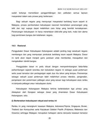 BMM 3142 KEBUDAYAAN MELAYU
20
sudah tentunya memerlukan penggemblengan dan pelibatan semua lapisan
masyarakat dalam satu proses yang berterusan.
Bagi sebuah negara yang mempunyai masyarakat berbilang kaum seperti di
Malaysia, proses pembentukan kebudayaan nasional memerlukan perancangan yang
teliti dan rapi supaya dapat melahirkan cara hidup yang bersifat kemalaysiaan.
Perancangan kebudayaan ini harus menentukan sifat-sifat yang baik, mulia dan utama
bagi pembinaan bangsa dan ketahanan negara.
14.5 Rasional
Penggubalan Dasar Kebudayaan Kebangsaan adalah penting bagi sesebuah negara
membangun dan yang mempunyai penduduk berbilang kaum seperti Malaysia. Dasar
ini nanti akan dapat menjadi garis panduan untuk membentuk, mewujudkan dan
mengekalkan identiti bangsa.
Penggubalan dasar ini perlu dibuat dengan mempertimbangkan fakta-fakta
perkembangan sejarah serantau dan kedudukan negara ini sebagai pusat pertemuan
serta pusat tamadun dan perdagangan sejak dua ribu tahun yang lampau. Peranannya
sebagai sebuah pusat pertemuan telah melahirkan proses interaksi, pengenalan,
penyerapan dan penerimaan pelbagai unsur yang sesuai bagi kebudayaan asas rantau
ini daripada pelbagai unsur kebudayaan dunia.
Kebudayaan Kebangsaan Malaysia terbina berlandaskan tiga prinsip yang
ditetapkan oleh Kerajaan sebagai dasar yang dinamakan Dasar Kebudayaan
Kebangsaan, iaitu:
(i) Berteraskan kebudayaan rakyat asal rantau ini
Rantau ini yang merangkumi kawasan Malaysia, Indonesia,Filipina, Singapura, Brunei,
Thailand dan Kampuchea serta Kepulauan Selatan Pasifik (Polynesia, Melanesia dan
Oceania) sehingga Malagasi merupakan bahagian utama daripada kawasan tamadun
 