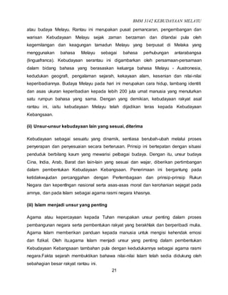 BMM 3142 KEBUDAYAAN MELAYU
21
atau budaya Melayu. Rantau ini merupakan pusat pemancaran, pengembangan dan
warisan Kebudayaan Melayu sejak zaman berzaman dan ditandai pula oleh
kegemilangan dan keagungan tamadun Melayu yang berpusat di Melaka yang
menggunakan bahasa Melayu sebagai bahasa perhubungan antarabangsa
(linguafranca). Kebudayaan serantau ini digambarkan oleh persamaan-persamaan
dalam bidang bahasa yang berasaskan keluarga bahasa Melayu - Austronesia,
kedudukan geografi, pengalaman sejarah, kekayaan alam, kesenian dan nilai-nilai
keperibadiannya. Budaya Melayu pada hari ini merupakan cara hidup, lambang identiti
dan asas ukuran keperibadian kepada lebih 200 juta umat manusia yang menuturkan
satu rumpun bahasa yang sama. Dengan yang demikian, kebudayaan rakyat asal
rantau ini, iaitu kebudayaan Melayu telah dijadikan teras kepada Kebudayaan
Kebangsaan.
(ii) Unsur-unsur kebudayaan lain yang sesuai, diterima
Kebudayaan sebagai sesuatu yang dinamik, sentiasa berubah-ubah melalui proses
penyerapan dan penyesuaian secara berterusan. Prinsip ini bertepatan dengan situasi
penduduk berbilang kaum yang mewarisi pelbagai budaya. Dengan itu, unsur budaya
Cina, India, Arab, Barat dan lain-lain yang sesuai dan wajar, diberikan pertimbangan
dalam pembentukan Kebudayaan Kebangsaan. Penerimaan ini bergantung pada
ketidakwujudan percanggahan dengan Perlembagaan dan prinsip-prinsip Rukun
Negara dan kepentlngan nasional serta asas-asas moral dan kerohanian sejagat pada
amnya, dan pada Islam sebagai agama rasmi negara khasnya.
(iii) Islam menjadi unsur yang penting
Agama atau kepercayaan kepada Tuhan merupakan unsur penting dalam proses
pembangunan negara serta pembentukan rakyat yang berakhlak dan berperibadi mulia.
Agama Islam memberikan panduan kepada manusia untuk mengisi kehendak emosi
dan fizikal. Oleh itu,agama Islam menjadi unsur yang penting dalam pembentukan
Kebudayaan Kebangsaan tambahan pula dengan kedudukannya sebagai agama rasmi
negara.Fakta sejarah membuktikan bahawa nilai-nilai Islam telah sedia didukung oleh
sebahagian besar rakyat rantau ini.
 