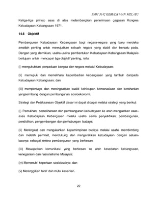 BMM 3142 KEBUDAYAAN MELAYU
22
Ketiga-tiga prinsip asas di atas melambangkan penerimaan gagasan Kongres
Kebudayaan Kebangsaan 1971.
14.6 Objektif
Pembangunan Kebudayaan Kebangsaan bagi negara-negara yang baru merdeka
amatlah penting untuk mewujudkan sebuah negara yang stabil dan bersatu padu.
Dengan yang demikian, usaha-usaha pembentukan Kebudayaan Kebangsaan Malaysia
bertujuan untuk mencapai tiga objektif penting, iaitu:
(i) mengukuhkan perpaduan bangsa dan negara melalui Kebudayaan;
(ii) memupuk dan memelihara keperibadian kebangsaan yang tumbuh daripada
Kebudayaan Kebangsaan; dan
(iii) memperkaya dan meningkatkan kualiti kehidupan kemanusiaan dan kerohanian
yangseimbang dengan pembangunan sosioekonomi.
Strategi dan Pelaksanaan Objektif dasar ini dapat dicapai melalui strategi yang berikut:
(i) Pemulihan, pemeliharaan dan pembangunan kebudayaan ke arah menguatkan asas-
asas Kebudayaan Kebangsaan melalui usaha sama penyelidikan, pembangunan,
pendidikan, pengembangan dan perhubungan budaya;
(ii) Meningkat dan mengukuhkan kepemimpinan budaya melalui usaha membimbing
dan melatih peminat, mendukung dan mengerakkan kebudayaan dengan seluas-
luasnya sebagai jentera pembangunan yang berkesan;
(iii) Mewujudkan komunikasi yang berkesan ke arah kesedaran kebangsaan,
kenegaraan dan nasionalisme Malaysia;
(iv) Memenuhi keperluan sosiobudaya; dan
(v) Meninggikan taraf dan mutu kesenian.
 