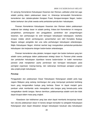 BMM 3142 KEBUDAYAAN MELAYU
23
Di samping Kementerian Kebudayaan Kesenian dan Warisan, pelibatan pihak lain juga
adalah penting dalam pelaksanaan dasar ini. Antaranya termasuklah Kementerian-
kementerian dan Jabatan-jabatan Kerajaan Pusat, Kerajaan-kerajaan Negeri, badan-
badan berkanun dan pihak swasta serta pertubuhan-pertubuhan kebudayaan.
Peranan Kementerian Kebudayaan Kesenian dan Warisan dalam pelaksanaan
matlamat dan strategi dasar ini adalah penting. Antara lain Kementerian ini mengurus
penyelidikan, pembangunan dan penggalakan, pendidikan dan pengembangan
kesenian, dan perhubungan ke arah kemajuan kebudayaan kebangsaan. Usahaitu
dicapai melalui aktiviti pembangunan, persembahan seni oleh Kompleks Budaya
Negara sebagai pengelola dan urus setia perhubungan kebudayaan antarabangsa,
Majlis Kebudayaan Negeri, khidmat nasihat bagi mengukuhkan pertubuhan-pertubuhan
kebudayaan dan kerjasama dengan badan-badan antarabangsa.
Peranan kementerian atau jabatan, kerajaan negeri dan badan berkanun yang lain
adalah sama pentingnya dalam pelaksanaan strategi dasar ini. Peranan pihak swasta
dan pertubuhan kebudayaan diperlukan kerana badan-badan ini boleh memainkan
peranan untuk menjalankan usaha pembinaan dan kemajuan kebudayaan pada
peringkat organisasi masing-masing, dan seterusnya membiayai penajaan program
atau projek-projek kebudayaan.
Penutup
Penggubalan dan pelaksanaan Dasar Kebudayaan Kebangsaan adalah perlu bagi
negara Malaysia yang sedang membangun dan yang mempunyai penduduk berbilang
kaum yang mengamalkan budaya yang berbeza. Dasar ini dapat menjadi garis
panduan untuk membentuk serta mewujudkan satu bangsa yang bersatu-padu serta
mengekalkan identiti bangsa. Namun demikian, pelaksanaannya adalah rumit dan tidak
dapat dicapai dalam masa yang singkat.
Kesedaran dan kefahaman yang luas akan dapat membantu tercapainya hasrat
dan cita-cita pelaksanaan dasar ini kerana dengan keinsafan itu sahajalah Kebudayaan
Kebangsaan akan dapat dibezakan dengan kebudayaan kesukuan atau kebudayaan
 