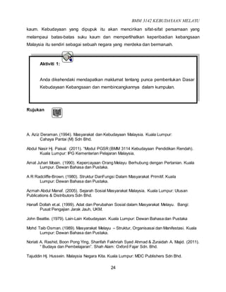 BMM 3142 KEBUDAYAAN MELAYU
24
kaum. Kebudayaan yang dipupuk itu akan mencirikan sifat-sifat persamaan yang
melampaui batas-batas suku kaum dan memperlihatkan keperibadian kebangsaan
Malaysia itu sendiri sebagai sebuah negara yang merdeka dan bermaruah.
Aktiviti 1:
Anda dikehendaki mendapatkan maklumat tentang punca pembentukan Dasar
Kebudayaan Kebangsaan dan membincangkannya dalam kumpulan.
Rujukan
A. Aziz Deraman. (1994). Masyarakat dan Kebudayaan Malaysia. Kuala Lumpur:
Cahaya Pantai (M) Sdn Bhd.
Abdul Nasir Hj. Paisal. (2011). “Modul PGSR (BMM 3114 Kebudayaan Pendidikan Rendah).
Kuala Lumpur: IPG Kementerian Pelajaran Malaysia.
Amat Juhari Moain. (1990). Kepercayaan Orang Melayu Berhubung dengan Pertanian. Kuala
Lumpur. Dewan Bahasa dan Pustaka.
A R Radcliffe-Brown. (1980). Struktur DanFungsi Dalam Masyarakat Primitif. Kuala
Lumpur: Dewan Bahasa dan Pustaka.
Azmah Abdul Manaf. (2005). Sejarah Sosial Masyarakat Malaysia. Kuala Lumpur: Utusan
Publications & Distributors Sdn Bhd.
Hanafi Dollah et.al. (1999). Adat dan Perubahan Sosial dalam Masyarakat Melayu. Bangi:
Pusat Pengajian Jarak Jauh, UKM.
John Beattie. (1979). Lain-Lain Kebudayaan. Kuala Lumpur: Dewan Bahasa dan Pustaka
Mohd Taib Osman. (1989). Masyarakat Melayu – Struktur, Organisasai dan Manifestasi. Kuala
Lumpur: Dewan Bahasa dan Pustaka.
Noriati A. Rashid, Boon Pong Ying, Sharifah Fakhriah Syed Ahmad & Zuraidah A. Majid. (2011).
“ Budaya dan Pembelajaran”. Shah Alam: Oxford Fajar Sdn. Bhd.
Tajuddin Hj. Hussein. Malaysia Negara Kita. Kuala Lumpur: MDC Publishers Sdn Bhd.
 