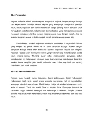 BMM 3142 KEBUDAYAAN MELAYU
26
15.4 Pengenalan
Negara Malaysia adalah sebuah negara masyarakat majmuk dengan pelbagai budaya
dan kepercayaan. Sebagai sebuah negara yang mempunyai masyarakat pelbagai
kaum, unsur perpaduan dan elemen keserasian sangat penting. Hal ini bertujuan untuk
mewujudkan persefahaman, keharmonian dan kestabilan, yang memungkinkan negara
mencapai kemajuan setanding dengan negara-negara maju dengan mudah. Jika hal
tersebut tercapai, negara ini boleh menjadi contoh kepada negara-negara lain.
Persoalannya, adakah perpaduan terlaksana sepenuhnya di negara ini? Perkara
yang menjadi isu pokok dalam hal ini ialah penyatuan budaya. Adakah dengan
penyatuan budaya maka akan terlaksana agenda perpaduan negara dan integrasi
nasional. Setiap kaum mempunyai budaya yang berlainan yang melambangkan identiti
kaum masing-masing. Memang sukar untuk melaksanakan penyatuan dalam
kepelbagaian ini. Kebersatuan ini dapat wujud jika tunjangnya, iaitu budaya dapat kita
satukan tanpa menghilangkan identiti satu-satu kaum. Inilah yang telah dan sedang
diusahakan oleh pihak kerajaan.
15.5 Isu dan Permasalahan:
Perkara yang menjadi punca kesukaran dalam pelaksanaan Dasar Kebudayaan
Kebangsaan ialah jarak sosial antara anggota masyarakat. Hal ini menyebabkan
kurangnya interaksi antara kaum. Murid Melayu belajar di sekolah kebangsaan, murid
India di sekolah Tamil dan murid Cina di sekolah Cina. Kurangnya interaksi ini
berlarutan hingga sekolah menengah dan seterusnya di universiti. Banyak Universiti
Swasta yang ditubuhkan mempunyai pelajar yang majoritinya didominasi oleh satu-satu
kaum.
 