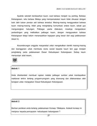 BMM 3142 KEBUDAYAAN MELAYU
27
Apabila sekolah berdasarkan kaum, soal bahasa menjadi isu penting. Bahasa
Kebangsaan, iaitu bahasa Melayu yang mempersatukan kaum tidak dikuasai dengan
baik oleh bukan penutur asli bahasa tersebut. Masing-masing menggunakan bahasa
kaum masing-masing. Inilah yang menghalang komunikasi antara kaum, sekali gus
mengurangkan hubungan. Pelbagai usaha dilakukan, misalnya mengadakan
pertandingan yang melibatkan pelbagai kaum, dengan menggunakan bahasa
Kebangsaan tetapi belum menampakkan kejayaan yang besar dari segi pelaksanaan
dasar ini.
Kecenderungan anggota masyarakat untuk mengekalkan identiti masing-masing
dan keengganan untuk membuka dunia sosial kepada kaum lain juga menjadi
penghalang pada pelaksanaan Dasar Kebudayaan Kebangsaan. Setiap kaum
mempunyai adat resam,
Aktiviti 1
Anda dikehendaki membuat rujukan melalui pelbagai sumber untuk mendapatkan
maklumat terkini tentang program-program yang dirancang dan dilaksanakan oleh
kerajaan untuk menjayakan Dasar Kebudayaan Kebangsaan.
Aktiviti 2
Berikan penilaian anda tentang pelaksanaan Konsep 1Malaysia. Adakah konsep ini
menjurus kepada pencapaian kebudayaan kebangsaan ?
 