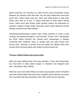 BMM 3142 KEBUDAYAAN MELAYU
4
seperti Aceh-Pasai dan Johor-Riau itu. Antara ilmu-ilmu yang membahaskan tentang
ketuhanan dan tasawwur (world view) Islam, iaitu ilmu yang menghuraikan dasar-dasar
aqidah Islam. Dalam bidang karya tulis, tradisi yang sangat penting ini yang boleh
disebut pada abad ke 16 dan 17, dengan tokoh-tokoh di Acheh seperti Hamzah
Fansuri, Syeikh Abdul Rauf Singkel, Syeikh Nuruddin al-Raniri dan Shamsuddin al-
Sumatrani, berlanjut di Banjar dengan tokoh-tokoh seperti Syeikh Muhammad Arshad
al-Banjari dan Muhammad Nafis al-Banjari.
Perkembangan-perkembangan mutakhir dalam bidang pendidikan di rantau ini telah
membuka kemungkinan-kemungkinan baru.Penubuhan Universiti Islam Antarabangsa
dan ISTAC (Institut Pemikiran dan Tamadun Islam Antarabangsa) di Malaysia
umpamanya telah menjadikan rantau ini sebagai salah satu pusat tumpuan para
ilmuwan dunia. Sekarang ini semakin ramai para pelajar dari pelbagai rantau dunia
termasuk Dunia Arab yang datang untuk belajar di kampus-kampus kita.
Tasawur dalam bahasa dan persuratan
Salah satu karya intelektual Islam tertua yang dihasilkan di Pasai ialah Hikayat Raja-
raja Pasai. Kitab ini ditulis setelah kerajaan ini ditaklukkan oleh Majapahit pada
tahun 1365 (Ibrahim Alfian 1999:52).
Dilihat dari sudut corak bahasa Melayu dan aksara yang digunakan, karya ini dihasilkan
pada waktu bahasa Melayu telah benar-benar mengalami proses islamisasi dan aksara
Jawi, iaitu aksara Arab yang dimelayukan, telah mulai mantap dan luas digunakan.
 