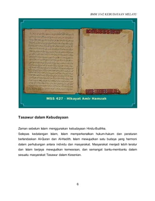 BMM 3142 KEBUDAYAAN MELAYU
6
Tasawur dalam Kebudayaan
Zaman sebelum Islam menggunakan kebudayaan Hindu-Budhha.
Selepas kedatangan Islam, Islam memperkenalkan hukum-hukum dan peraturan
berlandaskan Al-Quran dan Al-Hadith. Islam mewujudkan satu budaya yang harmoni
dalam perhubungan antara individu dan masyarakat. Masyarakat menjadi lebih teratur
dan Islam berjaya mewujudkan kemesraan, dan semangat bantu-membantu dalam
sesuatu masyarakat Tasawur dalam Kesenian.
 