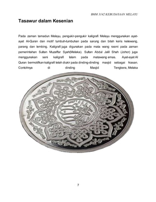 BMM 3142 KEBUDAYAAN MELAYU
7
Tasawur dalam Kesenian
Pada zaman tamadun Melayu, pengukir-pengukir kaligrafi Melayu menggunakan ayat-
ayat Al-Quran dan motif tumbuh-tumbuhan pada sarung dan bilah keris kelewang,
parang dan lembing. Kaligrafi juga digunakan pada mata wang rasmi pada zaman
pemerintahan Sultan Muzaffar Syah(Melaka). Sultan Abdul Jalil Shah (Johor) juga
menggunakan seni kaligrafi Islam pada matawang emas. Ayat-ayat Al
Quran bermotifkan kaligrafi telah diukir pada dinding-dinding masjid sebagai hiasan.
Contohnya di dinding Masjid Tengkera, Melaka
 