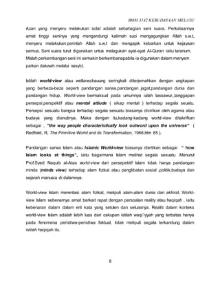 BMM 3142 KEBUDAYAAN MELAYU
8
Azan yang menyeru melakukan solat adalah sebahagian seni suara. Perkataannya
amat tinggi seninya yang mengandungi kalimah suci mengagungkan Allah s.w.t,
menyeru melakukan perintah Allah s.w.t dan mengajak kebaikan untuk kejayaan
semua. Seni suara turut digunakan untuk melagukan ayat-ayat Al-Quran iaitu taranum.
Malah perkembangan seni ini semakin berkembanapabila ia digunakan dalam menyam
paikan dakwah melalui nasyid.
Istilah world-view atau weltanschauung seringkali diterjemahkan dengan ungkapan
yang berbeza-beza seperti pandangan sarwa,pandangan jagat,pandangan dunia dan
pandangan hidup. World-view bermaksud pada umumnya ialah tassawur,,tanggapan
persepsi,perspektif atau mental attiude ( sikap mental ) terhadap segala seuatu.
Persepsi sesuatu bangsa terhadap segala sesuatu biasanya dicirikan oleh agama atau
budaya yang dianutinya. Maka dengan itu,kadang-kadang world-view ditakrifkan
sebagai , “the way people characteristically look outword upon the universe” (
Redfield, R, The Primitive World and its Transformation, 1966,hlm 85 ).
Pandangan sarwa Islam atau Islamic World-view biasanya diertikan sebagai “ how
Islam looks at things”, iaitu bagaimana Islam melihat segala sesuatu .Menurut
Prof.Syed Naquib al-Atas world-view dari persepektif Islam tidak hanya pandangan
minda (minds view) terhadap alam fizikal atau penglibatan sosial ,politik,budaya dan
sejarah manusia di dalamnya.
World-view Islam merentasi alam fizikal, meliputi alam-alam dunia dan akhirat. World-
view Islam sebenarnya amat berkait rapat dengan persoalan reality atau haqiqah , iaitu
kebenaran dalam dalam erti kata yang setulen dan seluasnya. Realiti dalam konteks
world-view Islam adalah lebih luas dari cakupan istilah waqi’iyyah yang terbatas hanya
pada fenomena peristiwa-peristiwa faktual, tidak meliputi segala terkandung dalam
istilah haqiqah itu.
 
