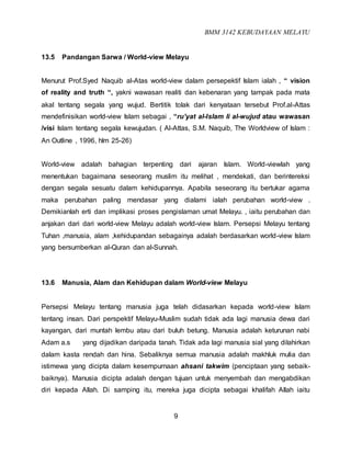 BMM 3142 KEBUDAYAAN MELAYU
9
13.5 Pandangan Sarwa / World-view Melayu
Menurut Prof.Syed Naquib al-Atas world-view dalam persepektif Islam ialah , “ vision
of reality and truth “, yakni wawasan realiti dan kebenaran yang tampak pada mata
akal tentang segala yang wujud. Bertitik tolak dari kenyataan tersebut Prof.al-Attas
mendefinisikan world-view Islam sebagai , “ru’yat al-Islam li al-wujud atau wawasan
/visi Islam tentang segala kewujudan. ( Al-Attas, S.M. Naquib, The Worldview of Islam :
An Outline , 1996, hlm 25-26)
World-view adalah bahagian terpenting dari ajaran Islam. World-viewlah yang
menentukan bagaimana seseorang muslim itu melihat , mendekati, dan berintereksi
dengan segala sesuatu dalam kehidupannya. Apabila seseorang itu bertukar agama
maka perubahan paling mendasar yang dialami ialah perubahan world-view .
Demikianlah erti dan implikasi proses pengislaman umat Melayu. , iaitu perubahan dan
anjakan dari dari world-view Melayu adalah world-view Islam. Persepsi Melayu tentang
Tuhan ,manusia, alam ,kehidupandan sebagainya adalah berdasarkan world-view Islam
yang bersumberkan al-Quran dan al-Sunnah.
13.6 Manusia, Alam dan Kehidupan dalam World-view Melayu
Persepsi Melayu tentang manusia juga telah didasarkan kepada world-view Islam
tentang insan. Dari perspektif Melayu-Muslim sudah tidak ada lagi manusia dewa dari
kayangan, dari muntah lembu atau dari buluh betung. Manusia adalah keturunan nabi
Adam a.s yang dijadikan daripada tanah. Tidak ada lagi manusia sial yang dilahirkan
dalam kasta rendah dan hina. Sebaliknya semua manusia adalah makhluk mulia dan
istimewa yang dicipta dalam kesempurnaan ahsani takwim (penciptaan yang sebaik-
baiknya). Manusia dicipta adalah dengan tujuan untuk menyembah dan mengabdikan
diri kepada Allah. Di samping itu, mereka juga dicipta sebagai khalifah Allah iaitu
 