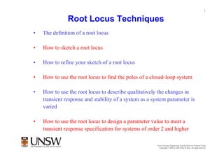 1


               Root Locus Techniques
•   The definition of a root locus

•   How to sketch a root locus

•   How to refine your sketch of a root locus

•   How to use the root locus to find the poles of a closed-loop system

•   How to use the root locus to describe qualitatively the changes in
    transient response and stability of a system as a system parameter is
    varied

•   How to use the root locus to design a parameter value to meet a
    transient response specification for systems of order 2 and higher

                                                       Control Systems Engineering, Fourth Edition by Norman S. Nise
                                                         Copyright © 2004 by John Wiley & Sons. All rights reserved.
 