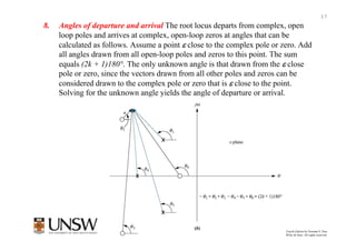 17
8.   Angles of departure and arrival The root locus departs from complex, open
     loop poles and arrives at complex, open-loop zeros at angles that can be
     calculated as follows. Assume a point ε close to the complex pole or zero. Add
     all angles drawn from all open-loop poles and zeros to this point. The sum
     equals (2k + 1)180°. The only unknown angle is that drawn from the ε close
     pole or zero, since the vectors drawn from all other poles and zeros can be
     considered drawn to the complex pole or zero that is ε close to the point.
     Solving for the unknown angle yields the angle of departure or arrival.




                                                               Control Systems Engineering, Fourth Edition by Norman S. Nise
                                                                 Copyright © 2004 by John Wiley & Sons. All rights reserved.
 