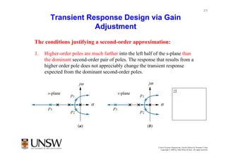 25

       Transient Response Design via Gain
                   Adjustment
The conditions justifying a second-order approximation:

1.   Higher-order poles are much farther into the left half of the s-plane than
     the dominant second-order pair of poles. The response that results from a
     higher order pole does not appreciably change the transient response
     expected from the dominant second-order poles.




                                                             Control Systems Engineering, Fourth Edition by Norman S. Nise
                                                               Copyright © 2004 by John Wiley & Sons. All rights reserved.
 