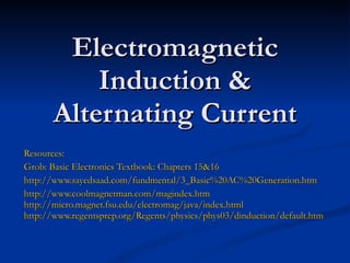 Electromagnetic Induction & Alternating Current Resources: Grob: Basic Electronics Textbook: Chapters 15&16 http://www.sayedsaad.com/fundmental/3_Basic%20AC%20Generation.htm http://www.coolmagnetman.com/magindex.htm http://micro.magnet.fsu.edu/electromag/java/index.html http://www.regentsprep.org/Regents/physics/phys03/dinduction/default.htm 