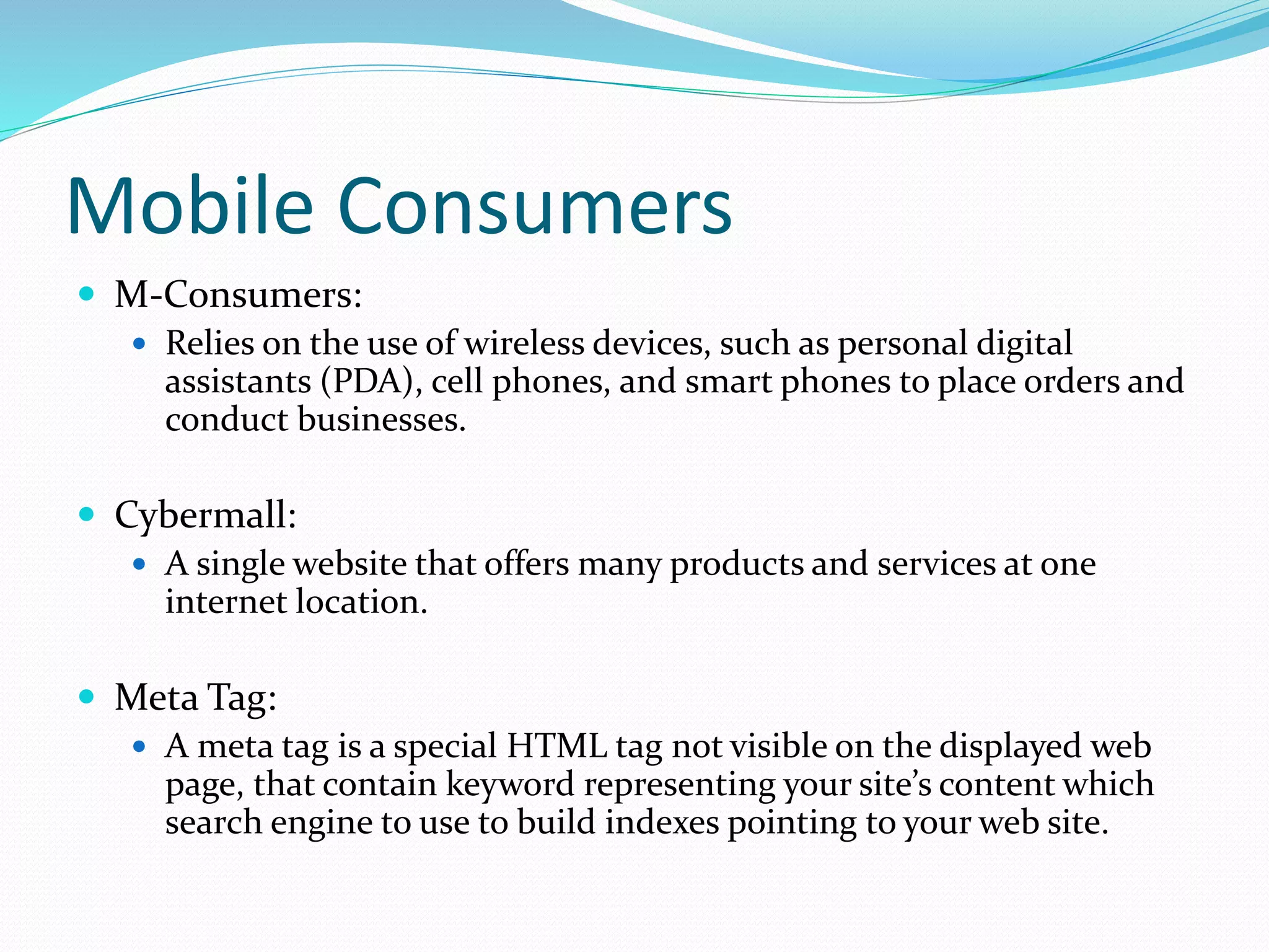 Mobile Consumers
 M-Consumers:
 Relies on the use of wireless devices, such as personal digital
assistants (PDA), cell phones, and smart phones to place orders and
conduct businesses.
 Cybermall:
 A single website that offers many products and services at one
internet location.
 Meta Tag:
 A meta tag is a special HTML tag not visible on the displayed web
page, that contain keyword representing your site’s content which
search engine to use to build indexes pointing to your web site.
 