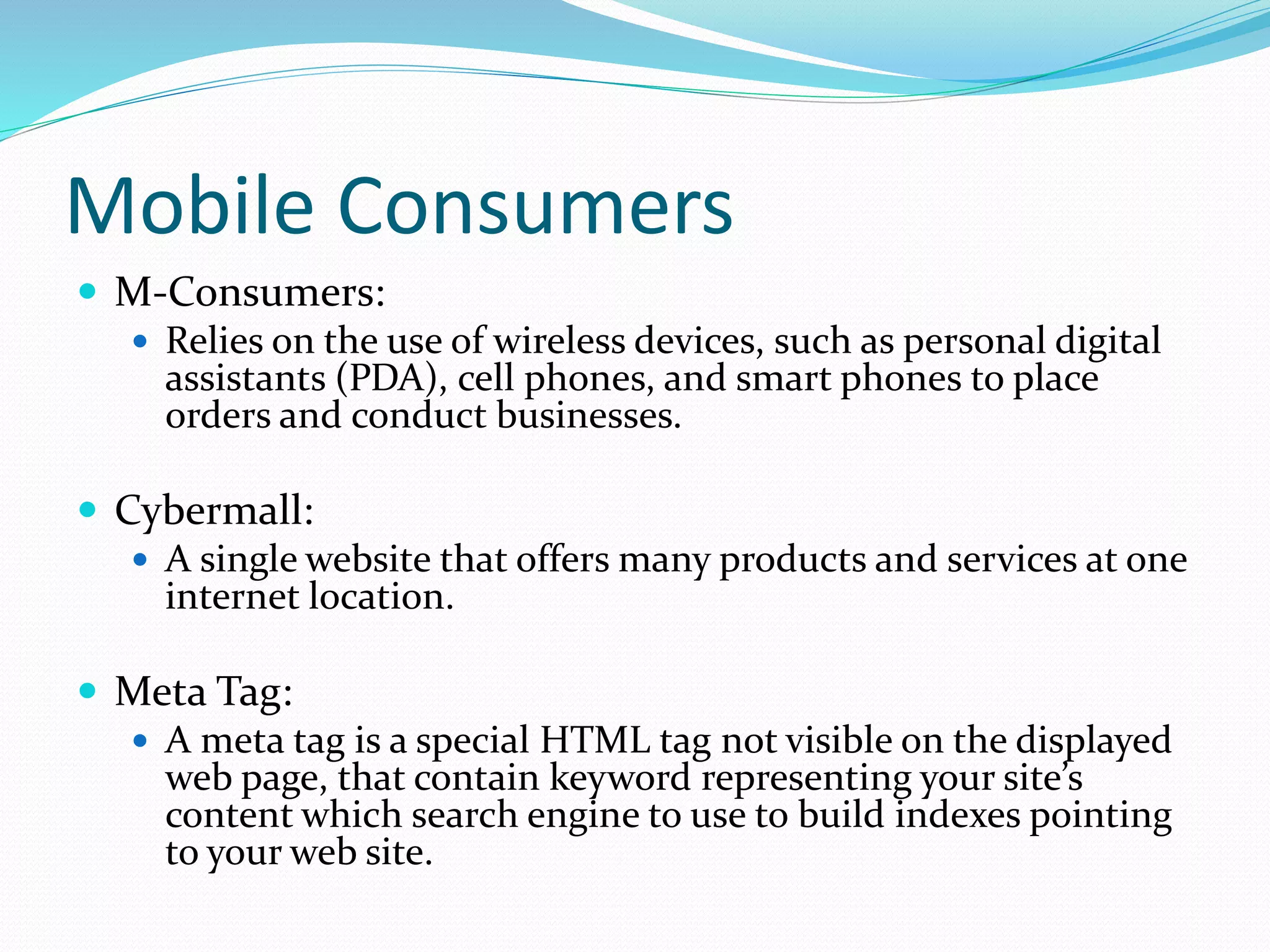 Mobile Consumers
 M-Consumers:
 Relies on the use of wireless devices, such as personal digital
assistants (PDA), cell phones, and smart phones to place
orders and conduct businesses.
 Cybermall:
 A single website that offers many products and services at one
internet location.
 Meta Tag:
 A meta tag is a special HTML tag not visible on the displayed
web page, that contain keyword representing your site’s
content which search engine to use to build indexes pointing
to your web site.
 