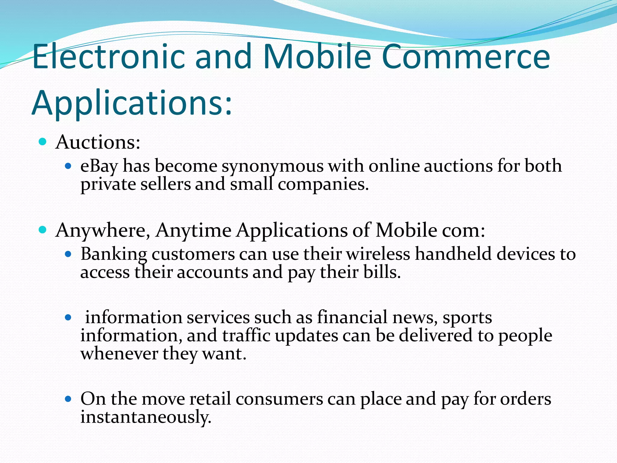 Electronic and Mobile Commerce
Applications:
 Auctions:
 eBay has become synonymous with online auctions for both
private sellers and small companies.
 Anywhere, Anytime Applications of Mobile com:
 Banking customers can use their wireless handheld devices to
access their accounts and pay their bills.
 information services such as financial news, sports
information, and traffic updates can be delivered to people
whenever they want.
 On the move retail consumers can place and pay for orders
instantaneously.
 