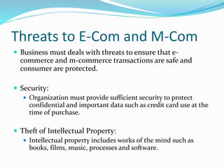 Threats to E-Com and M-Com
 Business must deals with threats to ensure that e-
commerce and m-commerce transactions are safe and
consumer are protected.
 Security:
 Organization must provide sufficient security to protect
confidential and important data such as credit card use at the
time of purchase.
 Theft of Intellectual Property:
 Intellectual property includes works of the mind such as
books, films, music, processes and software.
 