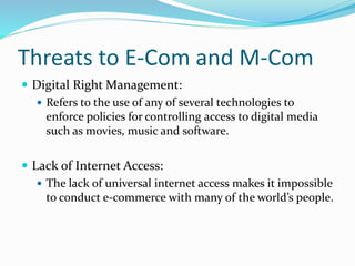Threats to E-Com and M-Com
 Digital Right Management:
 Refers to the use of any of several technologies to
enforce policies for controlling access to digital media
such as movies, music and software.
 Lack of Internet Access:
 The lack of universal internet access makes it impossible
to conduct e-commerce with many of the world’s people.
 