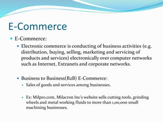 E-Commerce
 E-Commerce:
 Electronic commerce is conducting of business activities (e.g.
distribution, buying, selling, marketing and servicing of
products and services) electronically over computer networks
such as Internet, Extranets and corporate networks.
 Business to Business(B2B) E-Commerce:
 Sales of goods and services among businesses.
 Ex: Milpro.com, Milacron Inc’s website sells cutting tools, grinding
wheels and metal working fluids to more than 1,00,000 small
machining businesses.
 