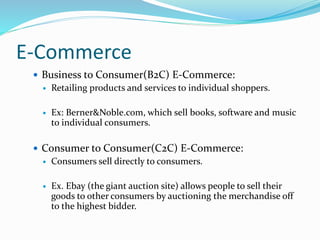 E-Commerce
 Business to Consumer(B2C) E-Commerce:
 Retailing products and services to individual shoppers.
 Ex: Berner&Noble.com, which sell books, software and music
to individual consumers.
 Consumer to Consumer(C2C) E-Commerce:
 Consumers sell directly to consumers.
 Ex. Ebay (the giant auction site) allows people to sell their
goods to other consumers by auctioning the merchandise off
to the highest bidder.
 