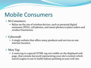 Mobile Consumers
 M-Consumers:
 Relies on the use of wireless devices, such as personal digital
assistants (PDA), cell phones, and smart phones to place orders and
conduct businesses.
 Cybermall:
 A single website that offers many products and services at one
internet location.
 Meta Tag:
 A meta tag is a special HTML tag not visible on the displayed web
page, that contain keyword representing your site’s content which
search engine to use to build indexes pointing to your web site.
 