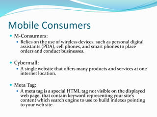 Mobile Consumers
 M-Consumers:
 Relies on the use of wireless devices, such as personal digital
assistants (PDA), cell phones, and smart phones to place
orders and conduct businesses.
 Cybermall:
 A single website that offers many products and services at one
internet location.
 Meta Tag:
 A meta tag is a special HTML tag not visible on the displayed
web page, that contain keyword representing your site’s
content which search engine to use to build indexes pointing
to your web site.
 