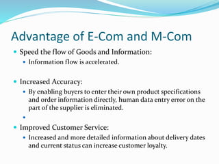 Advantage of E-Com and M-Com
 Speed the flow of Goods and Information:
 Information flow is accelerated.
 Increased Accuracy:
 By enabling buyers to enter their own product specifications
and order information directly, human data entry error on the
part of the supplier is eliminated.

 Improved Customer Service:
 Increased and more detailed information about delivery dates
and current status can increase customer loyalty.
 