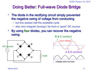 Winter 2012
UCSD: Physics 121; 2012
11
Doing Better: Full-wave Diode Bridge
Doing Better: Full-wave Diode Bridge
• The diode in the rectifying circuit simply prevented
The diode in the rectifying circuit simply prevented
the negative swing of voltage from conducting
the negative swing of voltage from conducting
– but this wastes half the available cycle
– also very irregular (bumpy): far from a “good” DC source
• By using
By using four
four diodes, you can recover the negative
diodes, you can recover the negative
swing:
swing:
A
C
B
D
AC source
load
input voltage
voltage seen by load
B & C conduct
A & D conduct
 