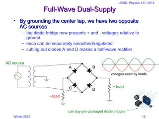 Winter 2012
UCSD: Physics 121; 2012
12
Full-Wave Dual-Supply
Full-Wave Dual-Supply
• By grounding the center tap, we have two opposite
By grounding the center tap, we have two opposite
AC sources
AC sources
– the diode bridge now presents + and  voltages relative to
ground
– each can be separately smoothed/regulated
– cutting out diodes A and D makes a half-wave rectifier
A
C
B
D
AC source
+ load
 load
voltages seen by loads
can buy pre-packaged diode bridges
 