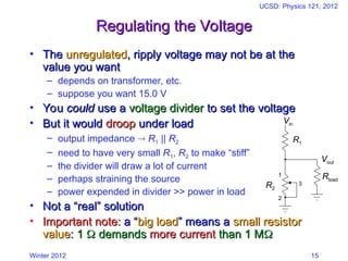 Winter 2012
UCSD: Physics 121; 2012
15
Regulating the Voltage
Regulating the Voltage
• The
The unregulated
unregulated, ripply voltage may not be at the
, ripply voltage may not be at the
value you want
value you want
– depends on transformer, etc.
– suppose you want 15.0 V
• You
You could
could use a
use a voltage divider
voltage divider to set the voltage
to set the voltage
• But it would
But it would droop
droop under load
under load
– output impedance  R1 || R2
– need to have very small R1, R2 to make “stiff”
– the divider will draw a lot of current
– perhaps straining the source
– power expended in divider >> power in load
• Not a “real” solution
Not a “real” solution
• Important note:
Important note: a “
a “big load
big load” means a
” means a small resistor
small resistor
value
value:
: 1
1 
 demands
demands more current
more current than 1 M
than 1 M

1
2
3
R1
R2
Vin
Vout
Rload
 