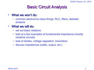 Winter 2012
UCSD: Physics 121; 2012
2
Basic Circuit Analysis
Basic Circuit Analysis
• What we won’t do:
What we won’t do:
– common electronics-class things: RLC, filters, detailed
analysis
• What we will do:
What we will do:
– set out basic relations
– look at a few examples of fundamental importance (mostly
resistive circuits)
– look at diodes, voltage regulation, transistors
– discuss impedances (cable, output, etc.)
 