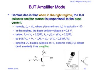 Winter 2012
UCSD: Physics 121; 2012
20
BJT Amplifier Mode
BJT Amplifier Mode
• Central idea is that
Central idea is that when in the right regime
when in the right regime, the BJT
, the BJT
collector-emitter current
collector-emitter current is proportional to the
is proportional to the base
base
current
current:
:
– namely, Ice = Ib, where  (sometimes hfe) is typically ~100
– In this regime, the base-emitter voltage is ~0.6 V
– below, Ib = (Vin  0.6)/Rb; Ice = Ib = (Vin  0.6)/Rb
– so that Vout = Vcc  IceRc = Vcc  (Vin  0.6)(Rc/Rb)
– ignoring DC biases, wiggles on Vin become  (Rc/Rb) bigger
(and inverted): thus amplified
out
Rc
Rb
in
Vcc
B
C
E
 