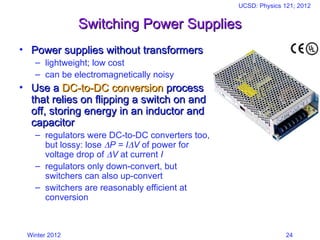 Winter 2012
UCSD: Physics 121; 2012
24
Switching Power Supplies
Switching Power Supplies
• Power supplies without transformers
Power supplies without transformers
– lightweight; low cost
– can be electromagnetically noisy
• Use a
Use a DC-to-DC conversion
DC-to-DC conversion process
process
that relies on flipping a switch on and
that relies on flipping a switch on and
off, storing energy in an inductor and
off, storing energy in an inductor and
capacitor
capacitor
– regulators were DC-to-DC converters too,
but lossy: lose P = IV of power for
voltage drop of V at current I
– regulators only down-convert, but
switchers can also up-convert
– switchers are reasonably efficient at
conversion
 