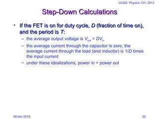 Winter 2012
UCSD: Physics 121; 2012
26
Step-Down Calculations
Step-Down Calculations
• If the FET is on for duty cycle,
If the FET is on for duty cycle, D
D (fraction of time on),
(fraction of time on),
and the period is
and the period is T
T:
:
– the average output voltage is Vout = DVin
– the average current through the capacitor is zero, the
average current through the load (and inductor) is 1/D times
the input current
– under these idealizations, power in = power out
 