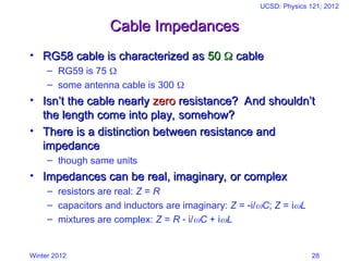Winter 2012
UCSD: Physics 121; 2012
28
Cable Impedances
Cable Impedances
• RG58 cable is characterized as
RG58 cable is characterized as 50
50 
 cable
cable
– RG59 is 75 
– some antenna cable is 300 
• Isn’t the cable nearly
Isn’t the cable nearly zero
zero resistance? And shouldn’t
resistance? And shouldn’t
the length come into play, somehow?
the length come into play, somehow?
• There is a distinction between resistance and
There is a distinction between resistance and
impedance
impedance
– though same units
• Impedances can be real, imaginary, or complex
Impedances can be real, imaginary, or complex
– resistors are real: Z = R
– capacitors and inductors are imaginary: Z = i/C; Z = iL
– mixtures are complex: Z = R  i/C + iL
 
