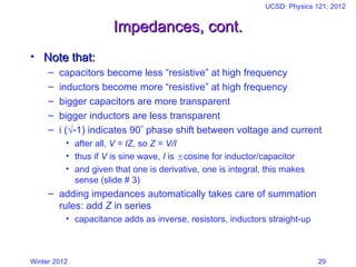 Winter 2012
UCSD: Physics 121; 2012
29
Impedances, cont.
Impedances, cont.
• Note that:
Note that:
– capacitors become less “resistive” at high frequency
– inductors become more “resistive” at high frequency
– bigger capacitors are more transparent
– bigger inductors are less transparent
– i (√1) indicates 90 phase shift between voltage and current
• after all, V = IZ, so Z = V/I
• thus if V is sine wave, I is cosine for inductor/capacitor
• and given that one is derivative, one is integral, this makes
sense (slide # 3)
– adding impedances automatically takes care of summation
rules: add Z in series
• capacitance adds as inverse, resistors, inductors straight-up
 